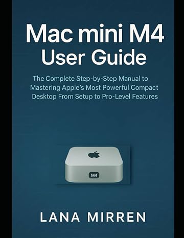 Mac mini M4 User Guide: The Complete Step-by-Step Manual to Mastering Apple’s Most Powerful Compact Desktop From Setup to Pro-Level Features