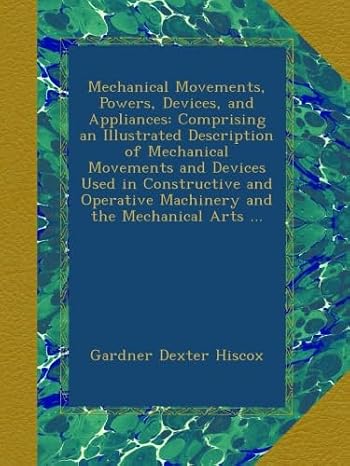 Mechanical Movements, Powers, Devices, and Appliances: Comprising an Illustrated Description of Mechanical Movements and Devices Used in Constructive ... Machinery and the Mechanical Arts ...