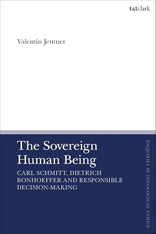 The Sovereign Human Being: Carl Schmitt, Dietrich Bonhoeffer and Responsible Decision-Making (T&T Clark Enquiries in Theological Ethics)