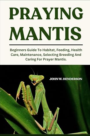 Praying Mantis: Beginners Guide To Habitat, Feeding, Health Care, Maintenance, Selecting Breeding And Caring For Prayer Mantis.