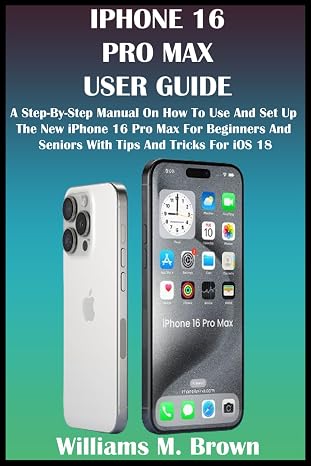 IPHONE 16 PRO MAX USER GUIDE: A Step-By-Step Manual On How To Use And Set Up The New iPhone 16 Pro Max For Beginners And Seniors With Tips And Tricks For iOS 18