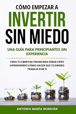 CÓMO EMPEZAR A INVERTIR SIN MIEDO: UNA GUÍA PARA PRINCIPIANTES SIN EXPERIENCIA: Crea tu libertad financiera desde cero aprendiendo cómo hacer que tu dinero trabaje por ti