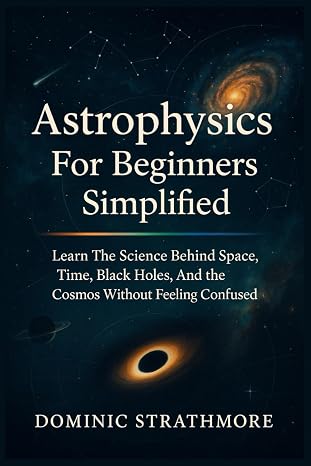 Astrophysics For Beginners Simplified: Learn The Science Behind Space, Time, Black Holes, And The Cosmos Without Feeling Confused
