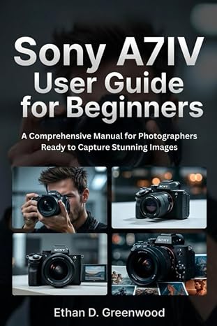 Sony A7IV User Guide for Beginners: A Comprehensive Manual for Photographers Ready to Capture Stunning Images
