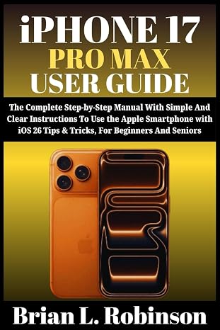 iPHONE 17 PRO MAX USER GUIDE: The Complete Step-by-Step Manual With Simple And Clear Instructions To Use the Apple Smartphone with iOS 26 Tips & Tricks, For Beginners and Seniors
