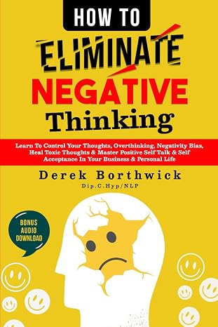 How to Eliminate Negative Thinking: Learn To Control Your Thoughts, Overthinking, Negativity Bias, Heal Toxic Thoughts & Master Positive Self Talk & Self Acceptance In Your Business & Personal Life