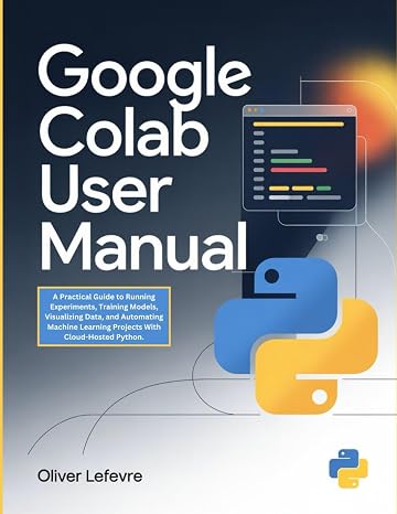 Google Colab User Manual: A Practical Guide to Running Experiments, Training Models, Visualizing Data, and Automating Machine Learning Projects With Cloud-Hosted Python.