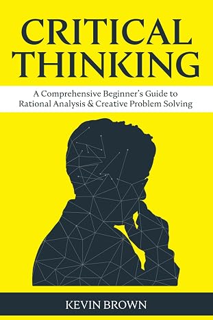 Critical Thinking: A Comprehensive Beginner's Guide to Rational Analysis & Creative Problem Solving