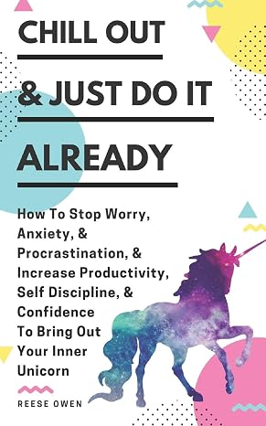 Chill Out & Just Do It Already: How To Stop Worry, Anxiety, Procrastination, Increase Productivity, Self Discipline, Confidence To Bring Out Your Inner Unicorn