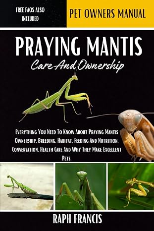 Praying Mantis Care and Ownership: Everything You Need To Know About Praying Mantis Ownership, Breeding, Habitat, Feeding And Nutrition, Conversation, Health Care And Why They Make Excellent Pets