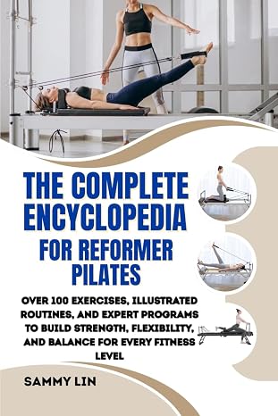 THE COMPLETE ENCYCLOPEDIA FOR REFORMER PILATES: Over 100 Exercises, Illustrated Routines, and Expert Programs to Build Strength, Flexibility, and Balance for Every Fitness Level