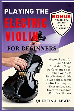 PLAYING THE ELECTRIC VIOLIN FOR BEGINNERS: Master Beautiful Sound And Confident Stage Performance Fast—The Complete Step-By-Step Guide To Modern ... And Creative Freedom For New Players