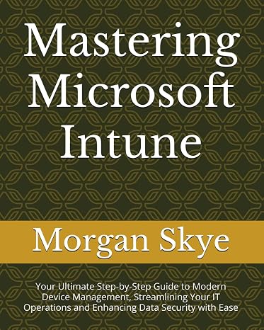 Mastering Microsoft Intune: Your Ultimate Step-by-Step Guide to Modern Device Management, Streamlining Your IT Operations and Enhancing Data Security with Ease