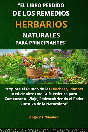 El Libro Perdido de los Remedios Herbarios Naturales para Principiantes: "Explora el Mundo de las Hierbas y Plantas Medicinales: Una Guía Práctica ... el Poder Curativo de la Naturaleza"