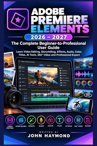 ADOBE PREMIERE ELEMENTS 2026–2027:The Complete Beginner-to-Professional User Guide: Learn Video Editing, Storytelling, Effects, Audio, Color, Titles, AI Tools, 360° Video and Professional Export
